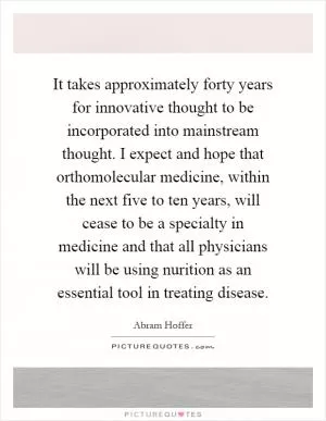 It takes approximately forty years for innovative thought to be incorporated into mainstream thought. I expect and hope that orthomolecular medicine, within the next five to ten years, will cease to be a specialty in medicine and that all physicians will be using nurition as an essential tool in treating disease Picture Quote #1