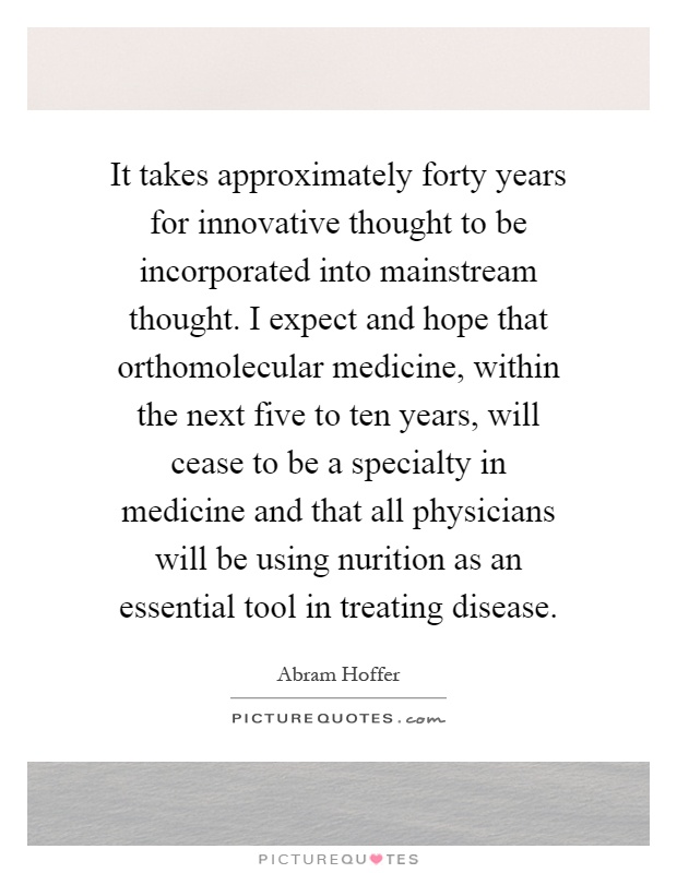 It takes approximately forty years for innovative thought to be incorporated into mainstream thought. I expect and hope that orthomolecular medicine, within the next five to ten years, will cease to be a specialty in medicine and that all physicians will be using nurition as an essential tool in treating disease Picture Quote #1