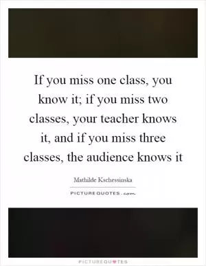 If you miss one class, you know it; if you miss two classes, your teacher knows it, and if you miss three classes, the audience knows it Picture Quote #1