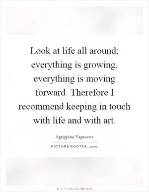 Look at life all around; everything is growing, everything is moving forward. Therefore I recommend keeping in touch with life and with art Picture Quote #1