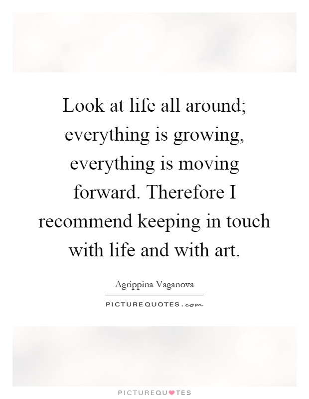 Look at life all around; everything is growing, everything is moving forward. Therefore I recommend keeping in touch with life and with art Picture Quote #1