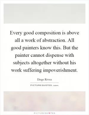 Every good composition is above all a work of abstraction. All good painters know this. But the painter cannot dispense with subjects altogether without his work suffering impoverishment Picture Quote #1