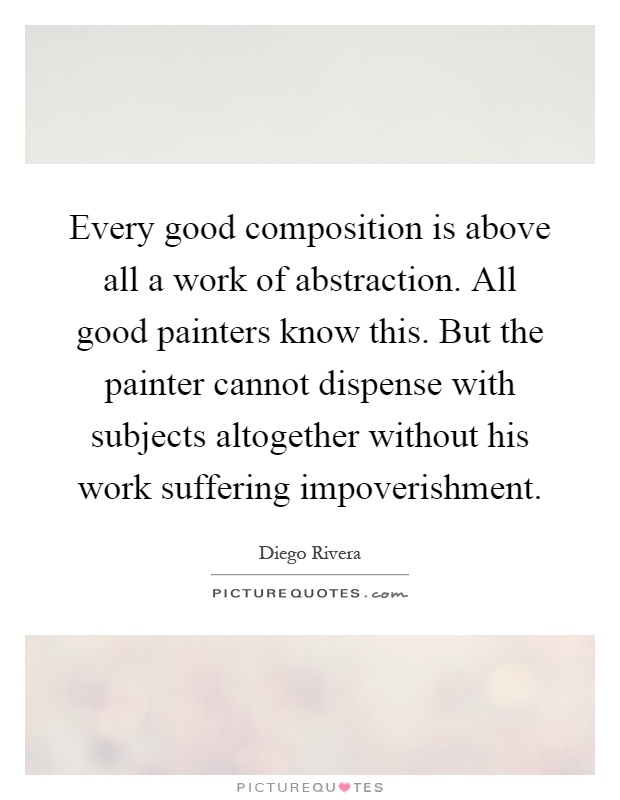 Every good composition is above all a work of abstraction. All good painters know this. But the painter cannot dispense with subjects altogether without his work suffering impoverishment Picture Quote #1