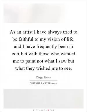 As an artist I have always tried to be faithful to my vision of life, and I have frequently been in conflict with those who wanted me to paint not what I saw but what they wished me to see Picture Quote #1
