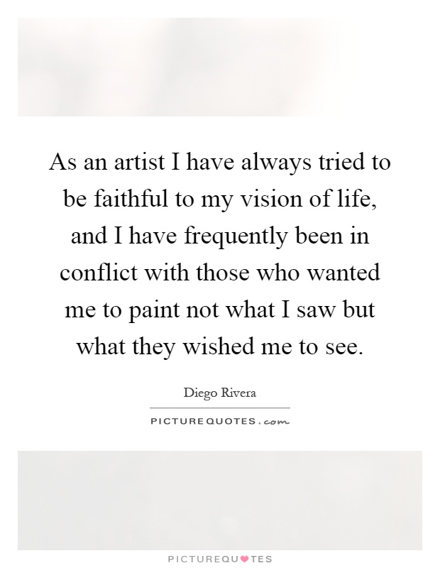 As an artist I have always tried to be faithful to my vision of life, and I have frequently been in conflict with those who wanted me to paint not what I saw but what they wished me to see Picture Quote #1