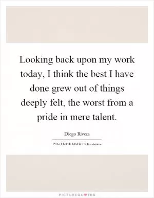 Looking back upon my work today, I think the best I have done grew out of things deeply felt, the worst from a pride in mere talent Picture Quote #1