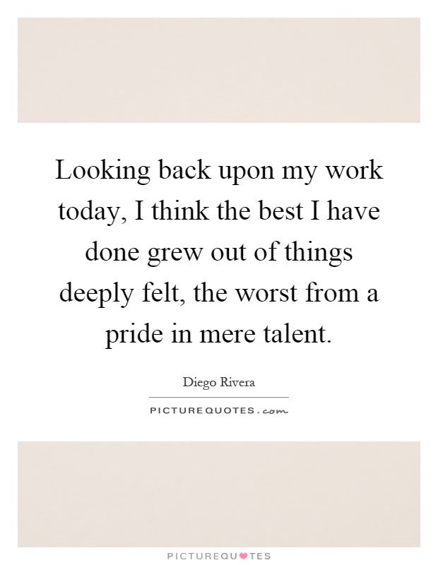 Looking back upon my work today, I think the best I have done grew out of things deeply felt, the worst from a pride in mere talent Picture Quote #1