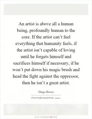 An artist is above all a human being, profoundly human to the core. If the artist can’t feel everything that humanity feels, if the artist isn’t capable of loving until he forgets himself and sacrifices himself if necessary, if he won’t put down his magic brush and head the fight against the oppressor, then he isn’t a great artist Picture Quote #1