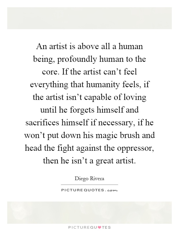 An artist is above all a human being, profoundly human to the core. If the artist can't feel everything that humanity feels, if the artist isn't capable of loving until he forgets himself and sacrifices himself if necessary, if he won't put down his magic brush and head the fight against the oppressor, then he isn't a great artist Picture Quote #1
