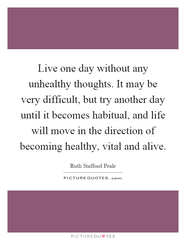 Live one day without any unhealthy thoughts. It may be very difficult, but try another day until it becomes habitual, and life will move in the direction of becoming healthy, vital and alive Picture Quote #1
