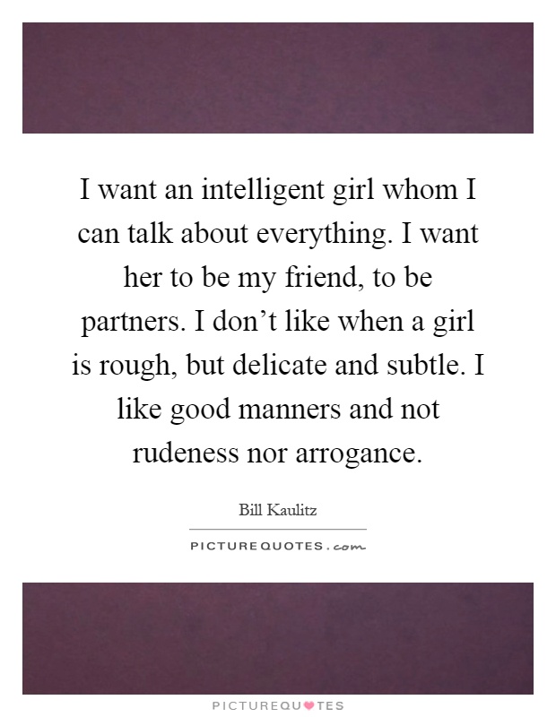 I want an intelligent girl whom I can talk about everything. I want her to be my friend, to be partners. I don't like when a girl is rough, but delicate and subtle. I like good manners and not rudeness nor arrogance Picture Quote #1