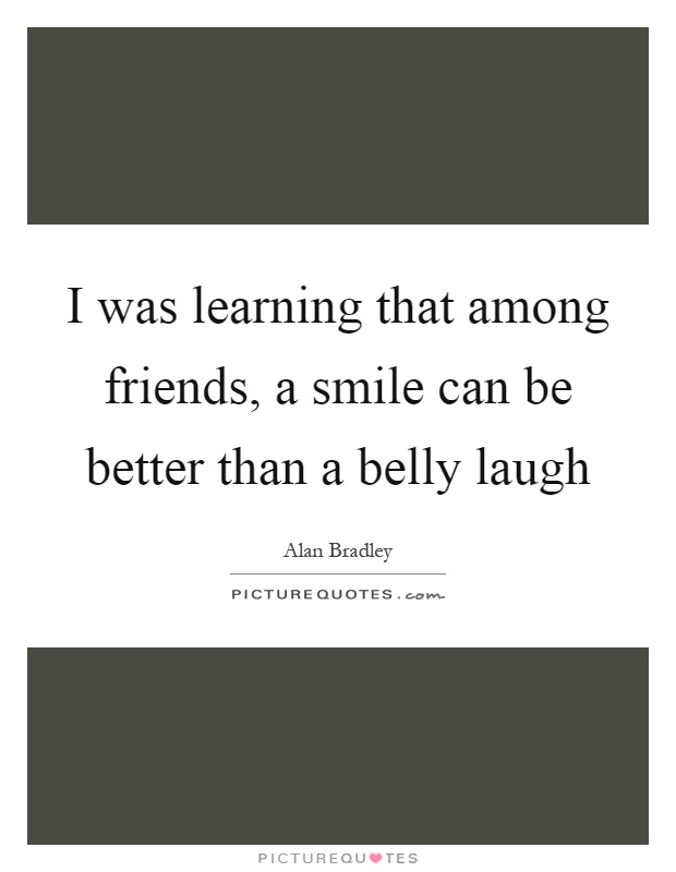 I was learning that among friends, a smile can be better than a belly laugh Picture Quote #1