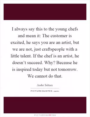 I always say this to the young chefs and mean it: The customer is excited, he says you are an artist, but we are not, just craftspeople with a little talent. If the chef is an artist, he doesn’t succeed. Why? Because he is inspired today but not tomorrow. We cannot do that Picture Quote #1