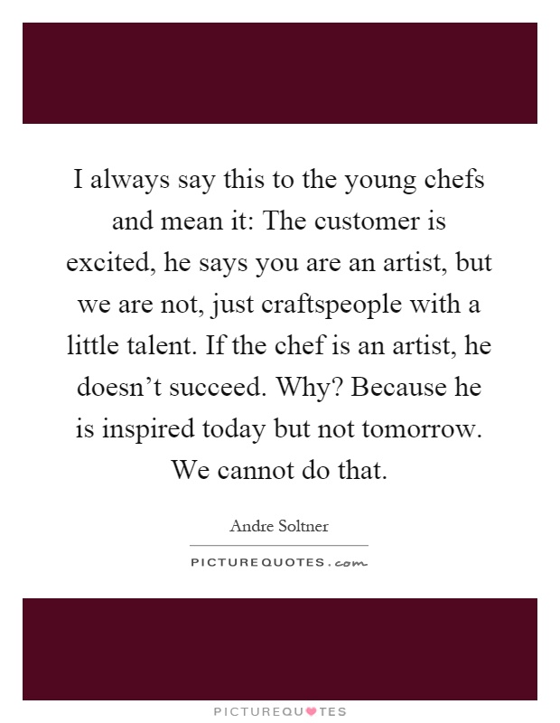 I always say this to the young chefs and mean it: The customer is excited, he says you are an artist, but we are not, just craftspeople with a little talent. If the chef is an artist, he doesn't succeed. Why? Because he is inspired today but not tomorrow. We cannot do that Picture Quote #1