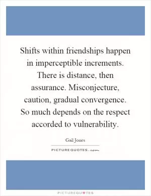 Shifts within friendships happen in imperceptible increments. There is distance, then assurance. Misconjecture, caution, gradual convergence. So much depends on the respect accorded to vulnerability Picture Quote #1
