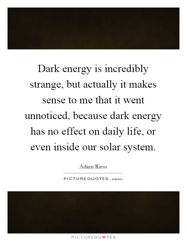 Dark energy is incredibly strange, but actually it makes sense to me that it went unnoticed, because dark energy has no effect on daily life, or even inside our solar system Picture Quote #1