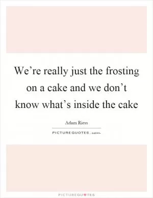 We’re really just the frosting on a cake and we don’t know what’s inside the cake Picture Quote #1