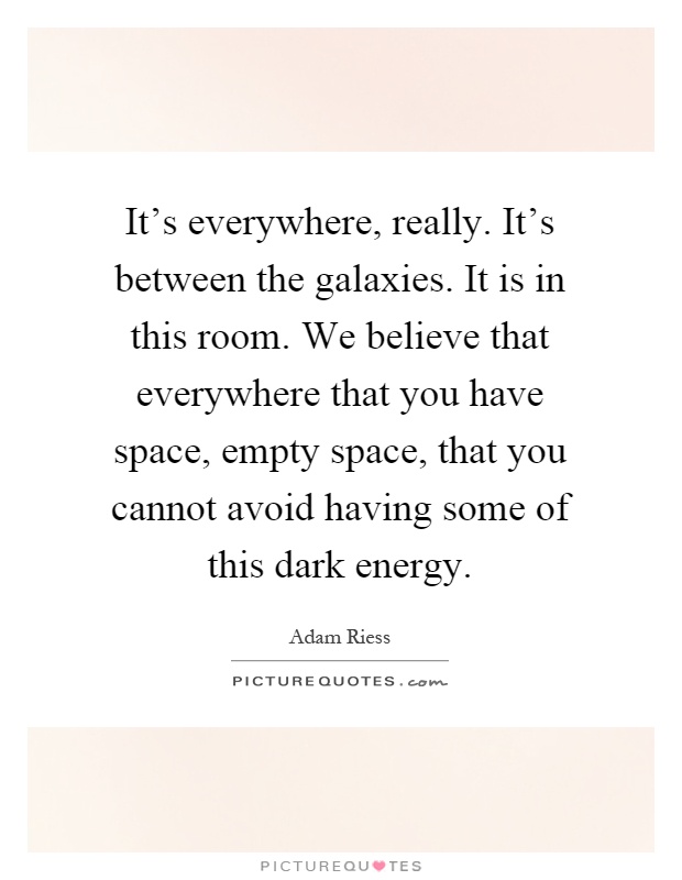 It's everywhere, really. It's between the galaxies. It is in this room. We believe that everywhere that you have space, empty space, that you cannot avoid having some of this dark energy Picture Quote #1