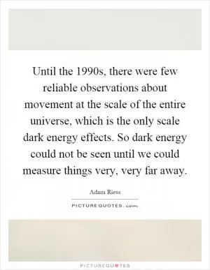 Until the 1990s, there were few reliable observations about movement at the scale of the entire universe, which is the only scale dark energy effects. So dark energy could not be seen until we could measure things very, very far away Picture Quote #1