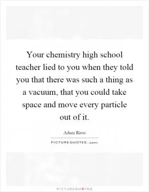 Your chemistry high school teacher lied to you when they told you that there was such a thing as a vacuum, that you could take space and move every particle out of it Picture Quote #1
