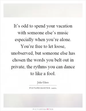 It’s odd to spend your vacation with someone else’s music especially when you’re alone. You’re free to let loose, unobserved, but someone else has chosen the words you belt out in private, the rythms you can dance to like a fool Picture Quote #1