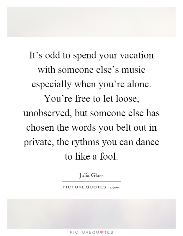 It's odd to spend your vacation with someone else's music especially when you're alone. You're free to let loose, unobserved, but someone else has chosen the words you belt out in private, the rythms you can dance to like a fool Picture Quote #1