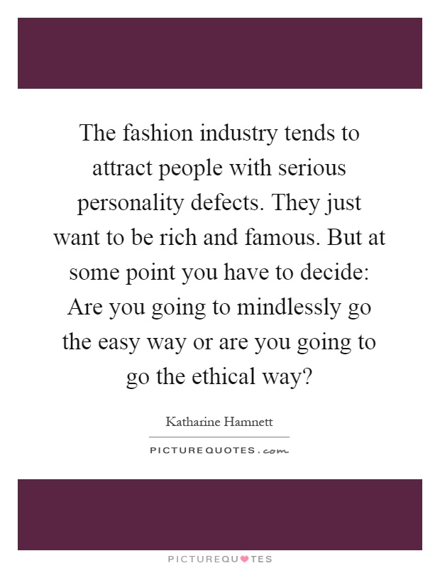 The fashion industry tends to attract people with serious personality defects. They just want to be rich and famous. But at some point you have to decide: Are you going to mindlessly go the easy way or are you going to go the ethical way? Picture Quote #1