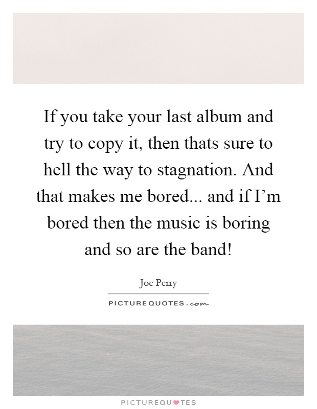 If you take your last album and try to copy it, then thats sure to hell the way to stagnation. And that makes me bored... and if I'm bored then the music is boring and so are the band! Picture Quote #1