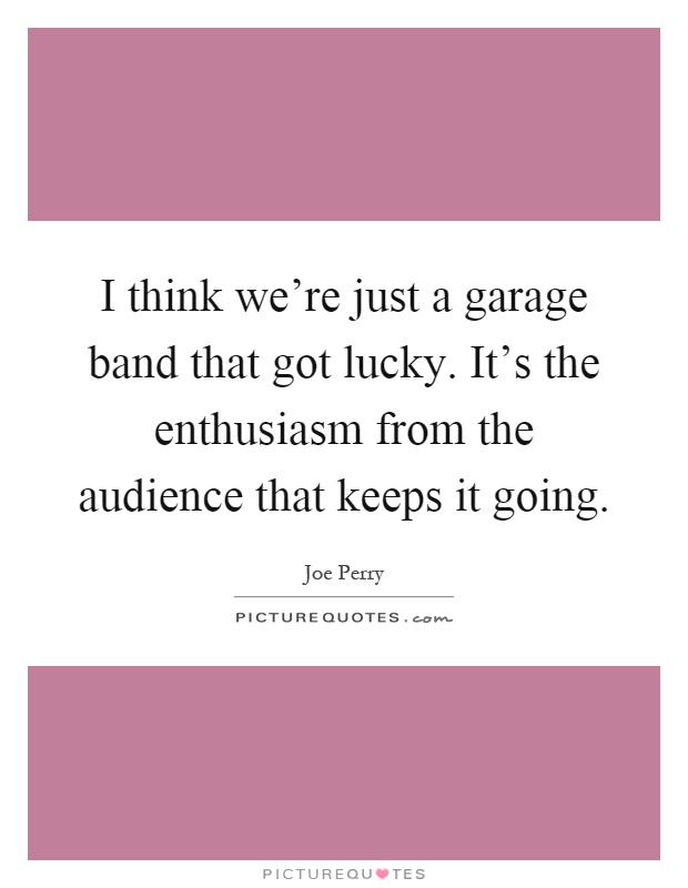 I think we're just a garage band that got lucky. It's the enthusiasm from the audience that keeps it going Picture Quote #1