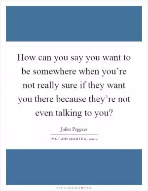 How can you say you want to be somewhere when you’re not really sure if they want you there because they’re not even talking to you? Picture Quote #1