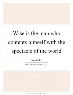 Wise is the man who contents himself with the spectacle of the world Picture Quote #1