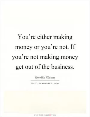 You’re either making money or you’re not. If you’re not making money get out of the business Picture Quote #1