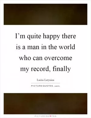 I’m quite happy there is a man in the world who can overcome my record, finally Picture Quote #1