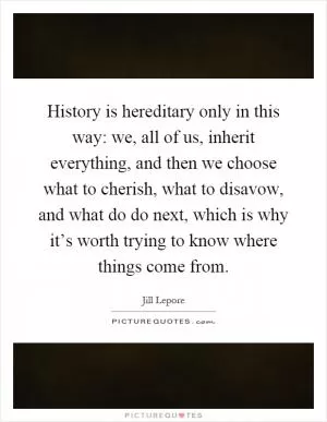 History is hereditary only in this way: we, all of us, inherit everything, and then we choose what to cherish, what to disavow, and what do do next, which is why it’s worth trying to know where things come from Picture Quote #1