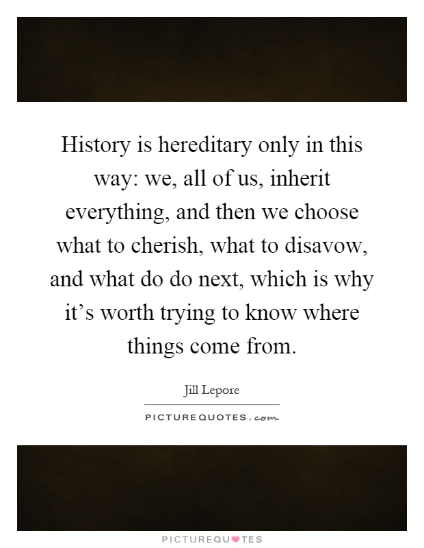 History is hereditary only in this way: we, all of us, inherit everything, and then we choose what to cherish, what to disavow, and what do do next, which is why it's worth trying to know where things come from Picture Quote #1