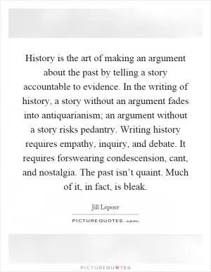 History is the art of making an argument about the past by telling a story accountable to evidence. In the writing of history, a story without an argument fades into antiquarianism; an argument without a story risks pedantry. Writing history requires empathy, inquiry, and debate. It requires forswearing condescension, cant, and nostalgia. The past isn’t quaint. Much of it, in fact, is bleak Picture Quote #1