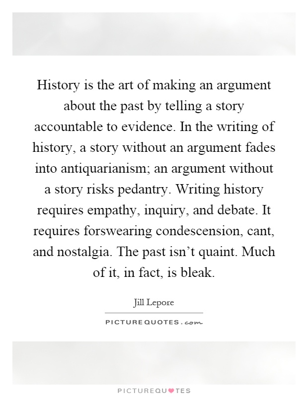 History is the art of making an argument about the past by telling a story accountable to evidence. In the writing of history, a story without an argument fades into antiquarianism; an argument without a story risks pedantry. Writing history requires empathy, inquiry, and debate. It requires forswearing condescension, cant, and nostalgia. The past isn't quaint. Much of it, in fact, is bleak Picture Quote #1