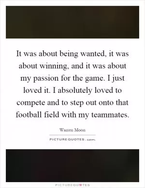 It was about being wanted, it was about winning, and it was about my passion for the game. I just loved it. I absolutely loved to compete and to step out onto that football field with my teammates Picture Quote #1