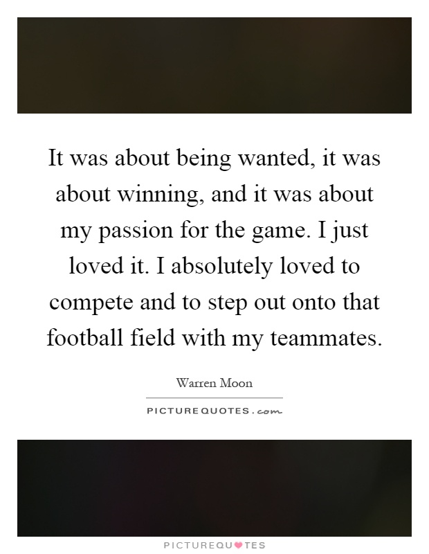 It was about being wanted, it was about winning, and it was about my passion for the game. I just loved it. I absolutely loved to compete and to step out onto that football field with my teammates Picture Quote #1