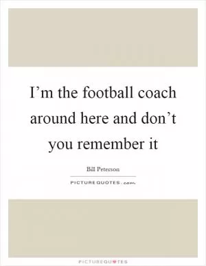 I’m the football coach around here and don’t you remember it Picture Quote #1