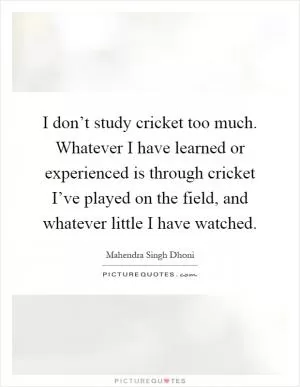 I don’t study cricket too much. Whatever I have learned or experienced is through cricket I’ve played on the field, and whatever little I have watched Picture Quote #1