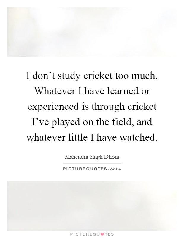 I don't study cricket too much. Whatever I have learned or experienced is through cricket I've played on the field, and whatever little I have watched Picture Quote #1