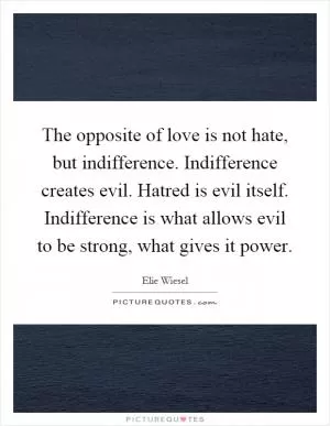 The opposite of love is not hate, but indifference. Indifference creates evil. Hatred is evil itself. Indifference is what allows evil to be strong, what gives it power Picture Quote #1
