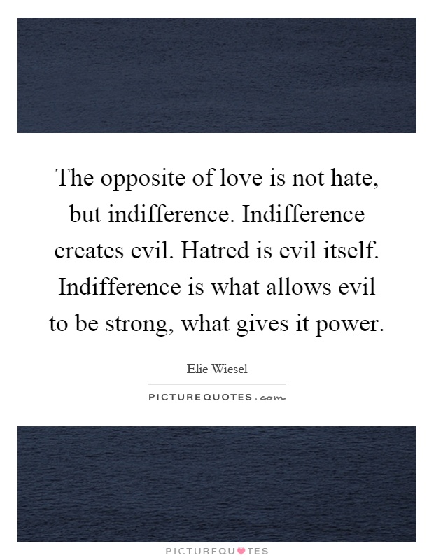 The opposite of love is not hate, but indifference. Indifference creates evil. Hatred is evil itself. Indifference is what allows evil to be strong, what gives it power Picture Quote #1
