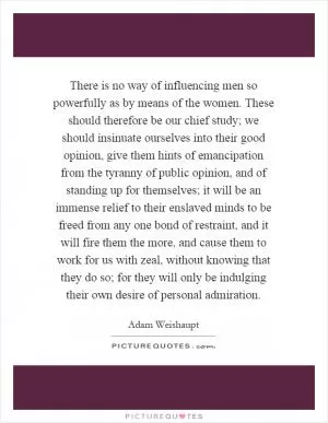 There is no way of influencing men so powerfully as by means of the women. These should therefore be our chief study; we should insinuate ourselves into their good opinion, give them hints of emancipation from the tyranny of public opinion, and of standing up for themselves; it will be an immense relief to their enslaved minds to be freed from any one bond of restraint, and it will fire them the more, and cause them to work for us with zeal, without knowing that they do so; for they will only be indulging their own desire of personal admiration Picture Quote #1