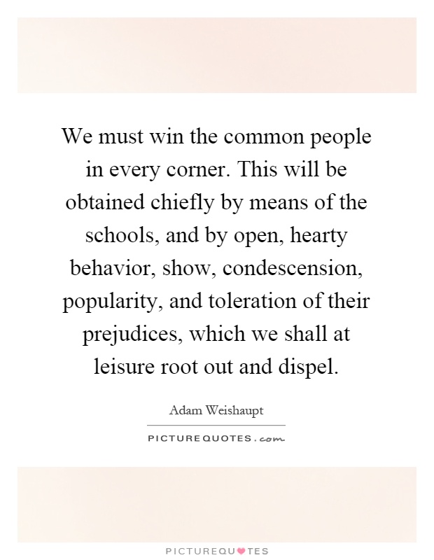 We must win the common people in every corner. This will be obtained chiefly by means of the schools, and by open, hearty behavior, show, condescension, popularity, and toleration of their prejudices, which we shall at leisure root out and dispel Picture Quote #1