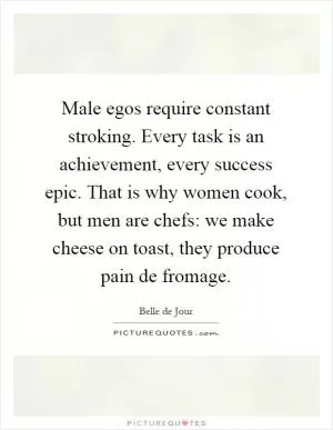 Male egos require constant stroking. Every task is an achievement, every success epic. That is why women cook, but men are chefs: we make cheese on toast, they produce pain de fromage Picture Quote #1