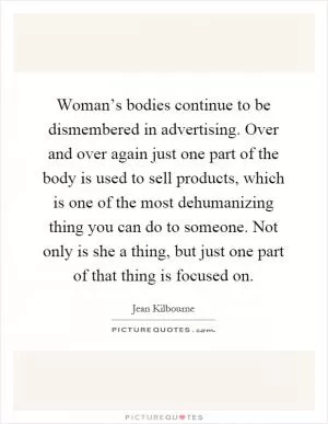 Woman’s bodies continue to be dismembered in advertising. Over and over again just one part of the body is used to sell products, which is one of the most dehumanizing thing you can do to someone. Not only is she a thing, but just one part of that thing is focused on Picture Quote #1