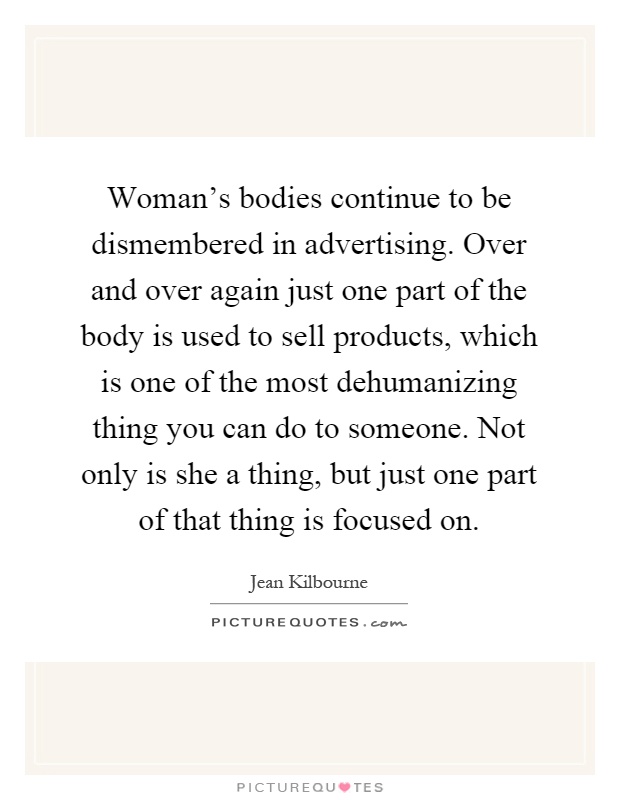 Woman's bodies continue to be dismembered in advertising. Over and over again just one part of the body is used to sell products, which is one of the most dehumanizing thing you can do to someone. Not only is she a thing, but just one part of that thing is focused on Picture Quote #1