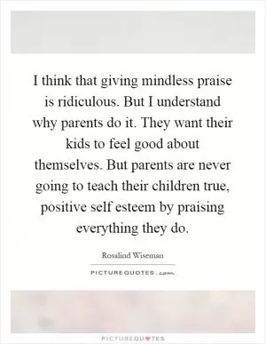 I think that giving mindless praise is ridiculous. But I understand why parents do it. They want their kids to feel good about themselves. But parents are never going to teach their children true, positive self esteem by praising everything they do Picture Quote #1
